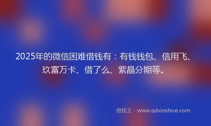 2025年的微信困难借钱有：有钱钱包、信用飞、玖富万卡、借了么、紫晶分期等。