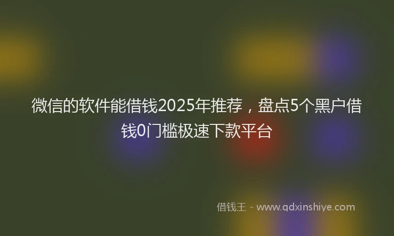 微信的软件能借钱2025年推荐，盘点5个黑户借钱0门槛极速下款平台