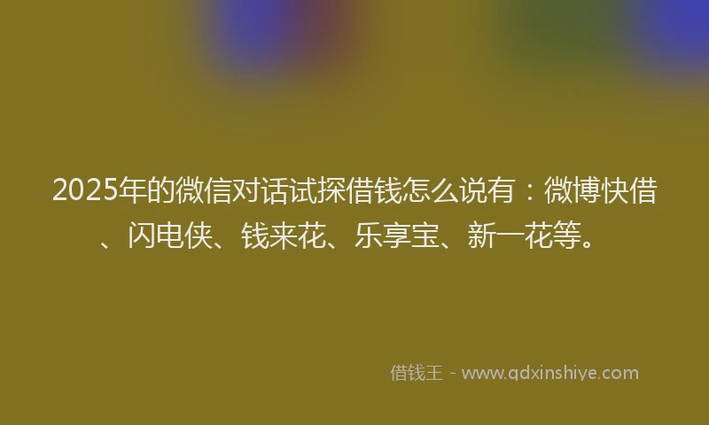 2025年的微信对话试探借钱怎么说有：微博快借、闪电侠、钱来花、乐享宝、新一花等。