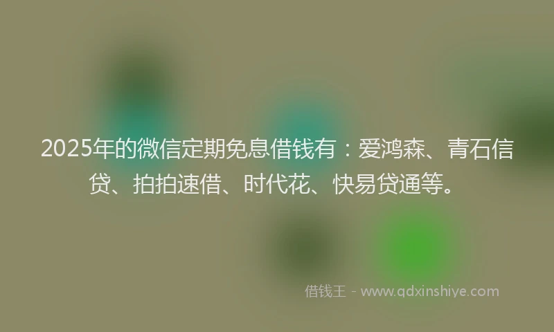 2025年的微信定期免息借钱有：爱鸿森、青石信贷、拍拍速借、时代花、快易贷通等。
