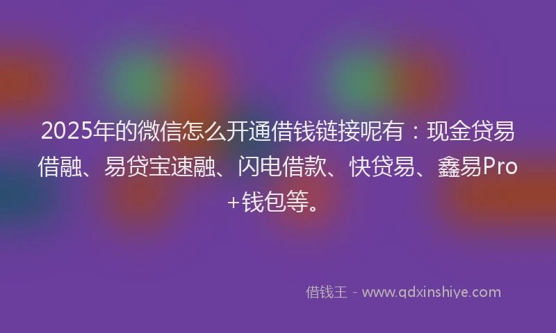 2025年的微信怎么开通借钱链接呢有：现金贷易借融、易贷宝速融、闪电借款、快贷易、鑫易Pro+钱包等。