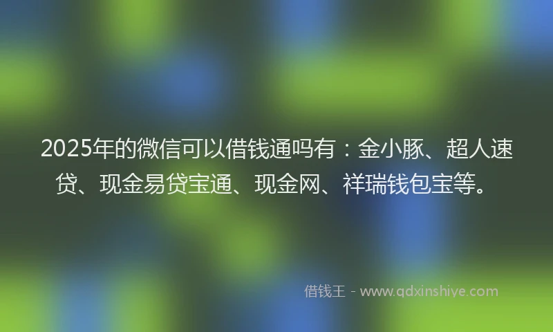 2025年的微信可以借钱通吗有：金小豚、超人速贷、现金易贷宝通、现金网、祥瑞钱包宝等。