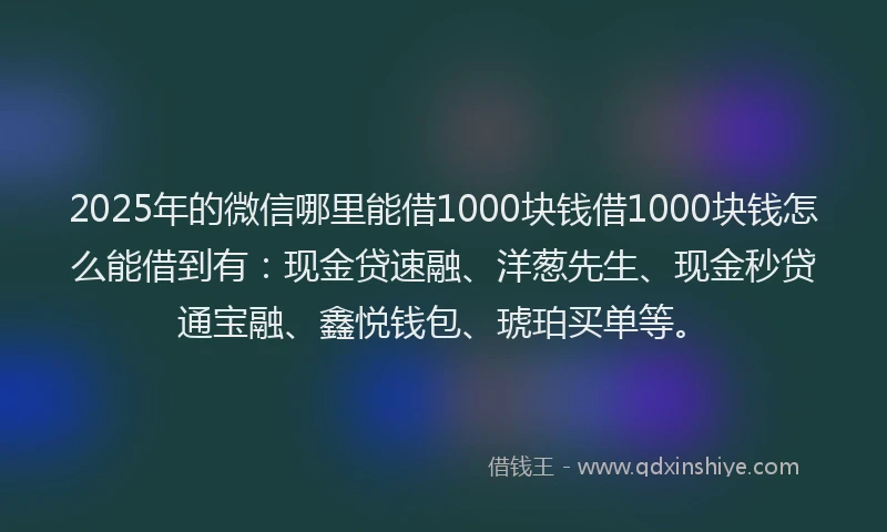 2025年的微信哪里能借1000块钱借1000块钱怎么能借到有：现金贷速融、洋葱先生、现金秒贷通宝融、鑫悦钱包、琥珀买单等。