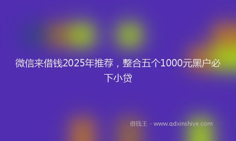 微信来借钱2025年推荐，整合五个1000元黑户必下小贷