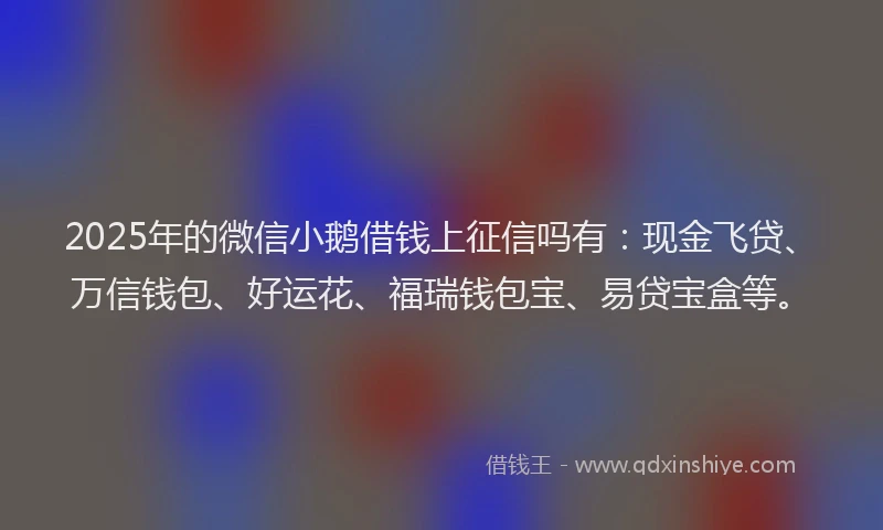 2025年的微信小鹅借钱上征信吗有：现金飞贷、万信钱包、好运花、福瑞钱包宝、易贷宝盒等。