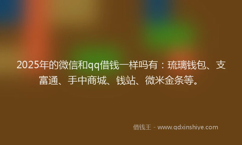 2025年的微信和qq借钱一样吗有：琉璃钱包、支富通、手中商城、钱站、微米金条等。