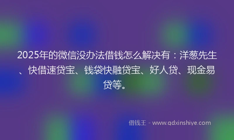 2025年的微信没办法借钱怎么解决有：洋葱先生、快借速贷宝、钱袋快融贷宝、好人贷、现金易贷等。