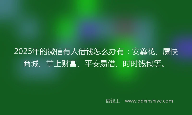 2025年的微信有人借钱怎么办有：安鑫花、魔快商城、掌上财富、平安易借、时时钱包等。