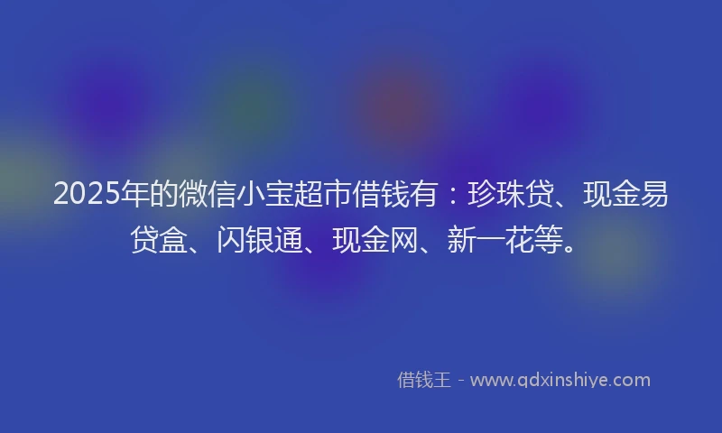 2025年的微信小宝超市借钱有：珍珠贷、现金易贷盒、闪银通、现金网、新一花等。