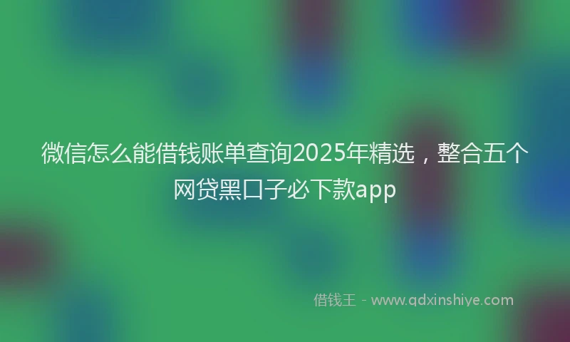 微信怎么能借钱账单查询2025年精选，整合五个网贷黑口子必下款app