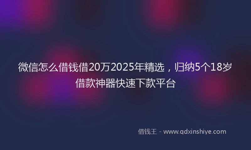 微信怎么借钱借20万2025年精选，归纳5个18岁借款神器快速下款平台