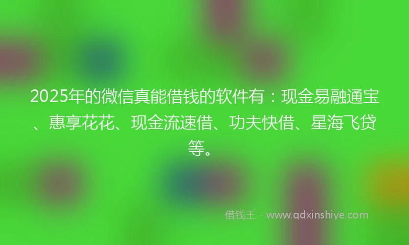 2025年的微信真能借钱的软件有：现金易融通宝、惠享花花、现金流速借、功夫快借、星海飞贷等。