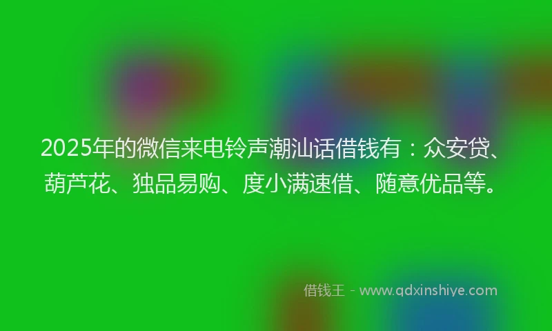 2025年的微信来电铃声潮汕话借钱有：众安贷、葫芦花、独品易购、度小满速借、随意优品等。