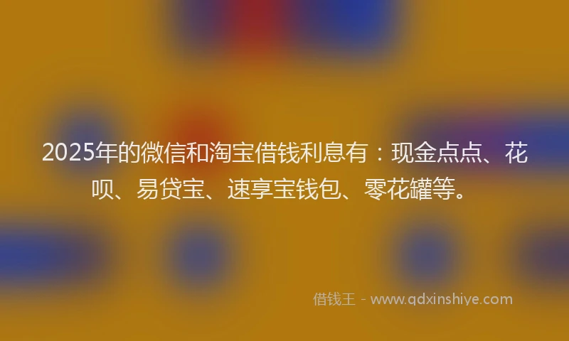 2025年的微信和淘宝借钱利息有：现金点点、花呗、易贷宝、速享宝钱包、零花罐等。