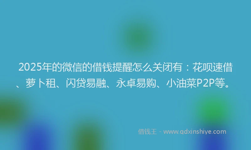 2025年的微信的借钱提醒怎么关闭有：花呗速借、萝卜租、闪贷易融、永卓易购、小油菜P2P等。