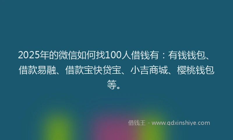 2025年的微信如何找100人借钱有：有钱钱包、借款易融、借款宝快贷宝、小吉商城、樱桃钱包等。