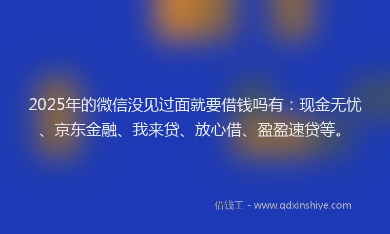 2025年的微信没见过面就要借钱吗有：现金无忧、京东金融、我来贷、放心借、盈盈速贷等。