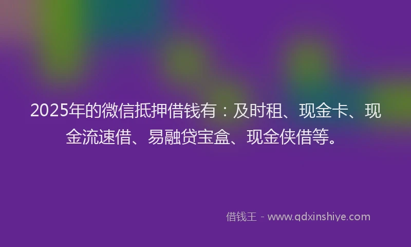 2025年的微信抵押借钱有：及时租、现金卡、现金流速借、易融贷宝盒、现金侠借等。