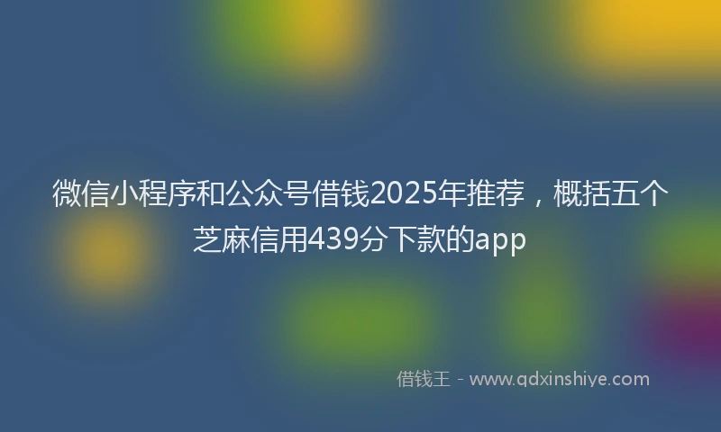 微信小程序和公众号借钱2025年推荐，概括五个芝麻信用439分下款的app