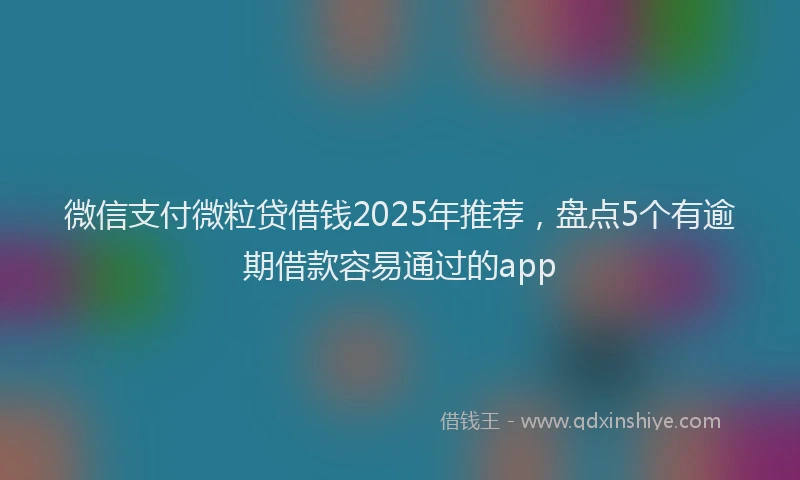 微信支付微粒贷借钱2025年推荐，盘点5个有逾期借款容易通过的app