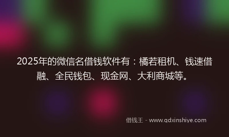 2025年的微信名借钱软件有：橘若租机、钱速借融、全民钱包、现金网、大利商城等。