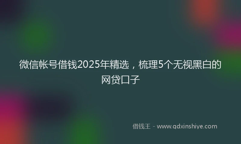 微信帐号借钱2025年精选，梳理5个无视黑白的网贷口子