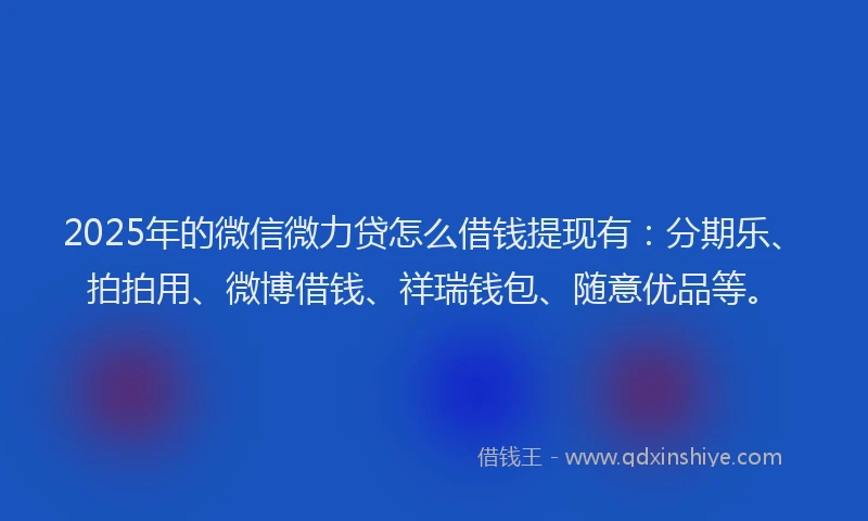 2025年的微信微力贷怎么借钱提现有：分期乐、拍拍用、微博借钱、祥瑞钱包、随意优品等。