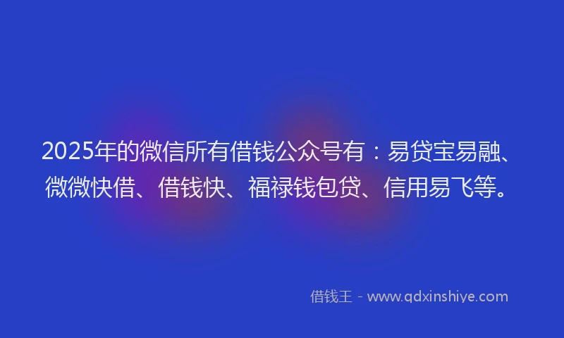 2025年的微信所有借钱公众号有：易贷宝易融、微微快借、借钱快、福禄钱包贷、信用易飞等。