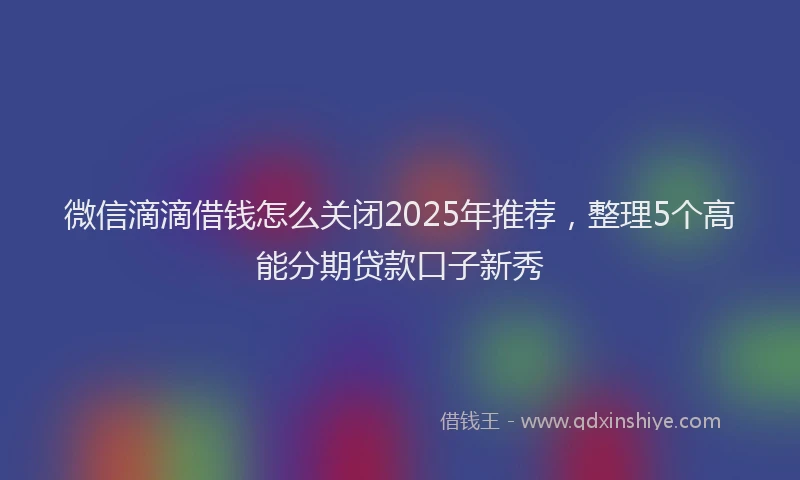 微信滴滴借钱怎么关闭2025年推荐，整理5个高能分期贷款口子新秀