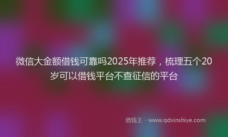 微信大金额借钱可靠吗2025年推荐，梳理五个20岁可以借钱平台不查征信的平台
