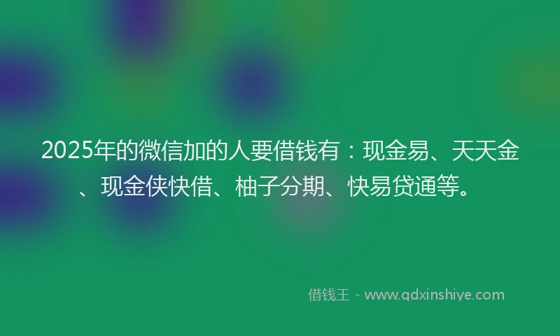 2025年的微信加的人要借钱有：现金易、天天金、现金侠快借、柚子分期、快易贷通等。