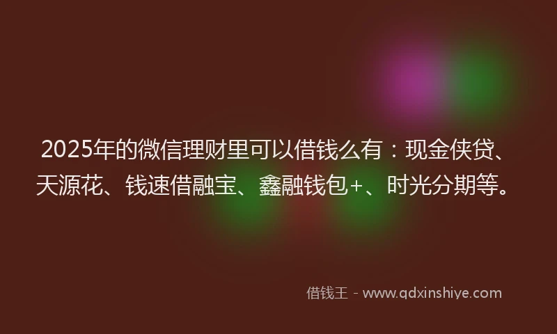 2025年的微信理财里可以借钱么有：现金侠贷、天源花、钱速借融宝、鑫融钱包+、时光分期等。