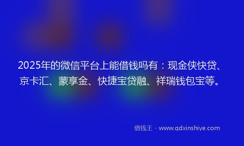 2025年的微信平台上能借钱吗有：现金侠快贷、京卡汇、蒙享金、快捷宝贷融、祥瑞钱包宝等。