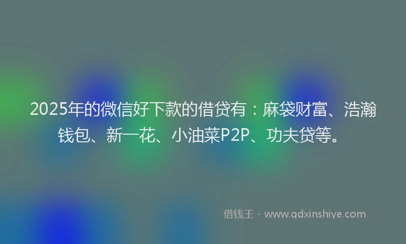 2025年的微信好下款的借贷有：麻袋财富、浩瀚钱包、新一花、小油菜P2P、功夫贷等。