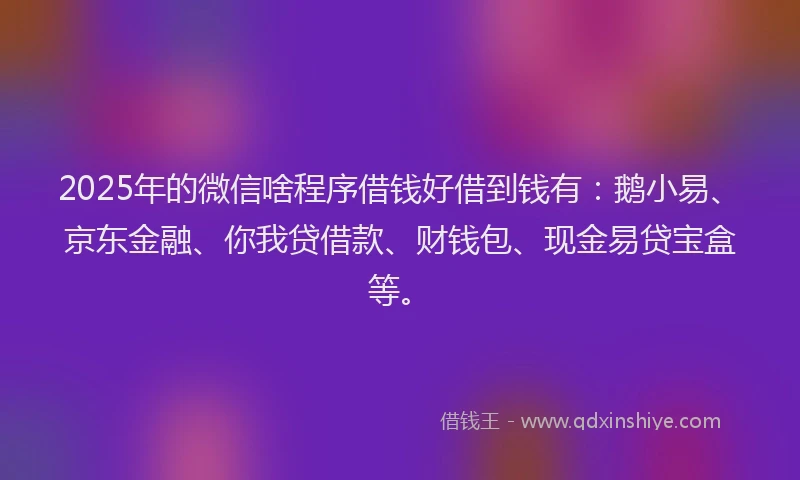 2025年的微信啥程序借钱好借到钱有：鹅小易、京东金融、你我贷借款、财钱包、现金易贷宝盒等。