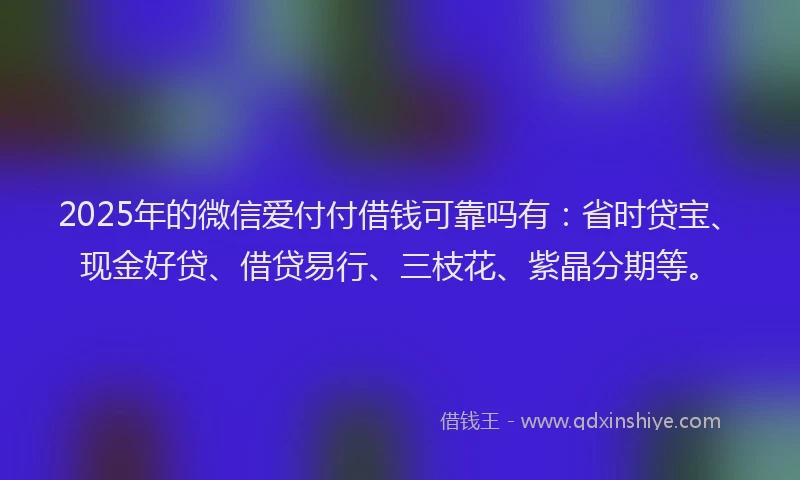 2025年的微信爱付付借钱可靠吗有：省时贷宝、现金好贷、借贷易行、三枝花、紫晶分期等。
