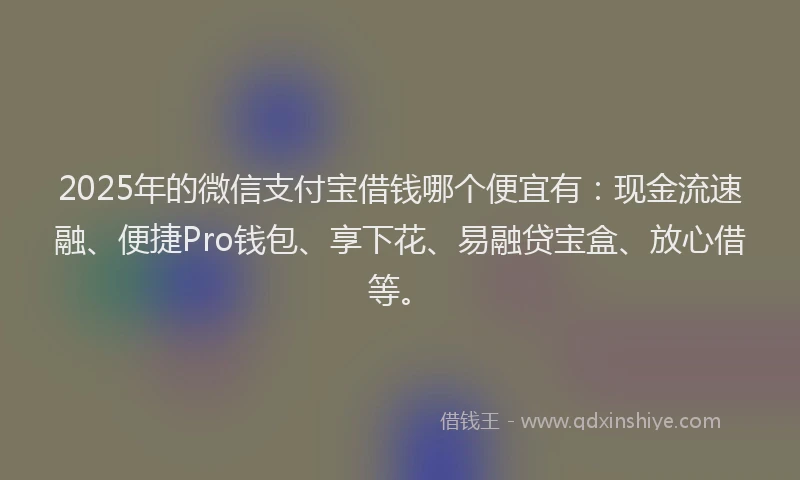 2025年的微信支付宝借钱哪个便宜有：现金流速融、便捷Pro钱包、享下花、易融贷宝盒、放心借等。