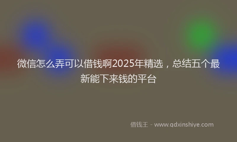 微信怎么弄可以借钱啊2025年精选，总结五个最新能下来钱的平台