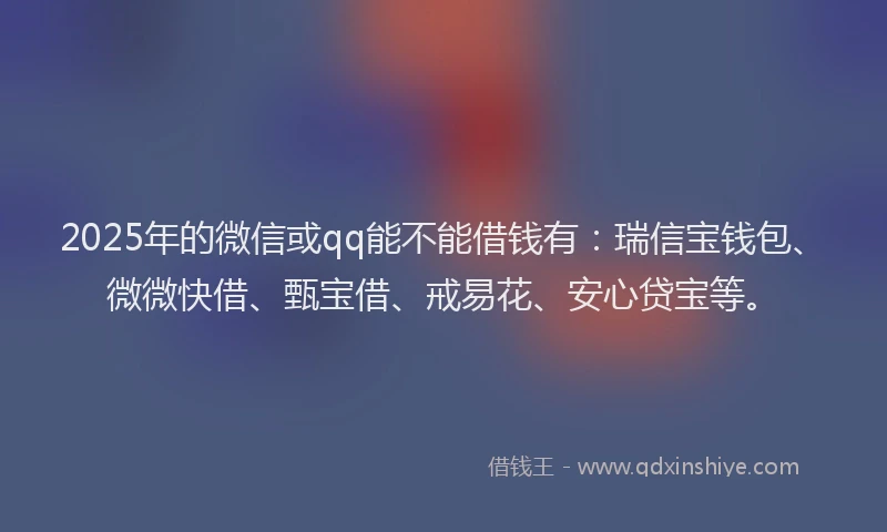 2025年的微信或qq能不能借钱有：瑞信宝钱包、微微快借、甄宝借、戒易花、安心贷宝等。