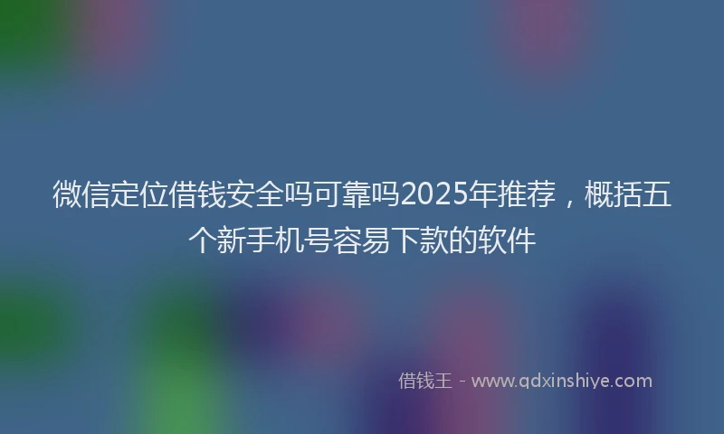 微信定位借钱安全吗可靠吗2025年推荐，概括五个新手机号容易下款的软件