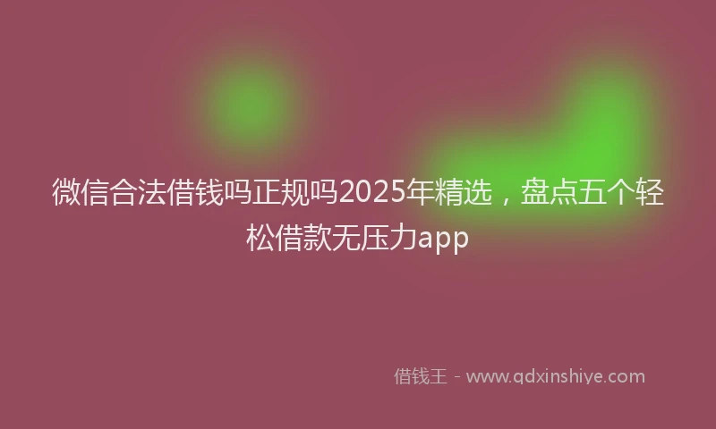 微信合法借钱吗正规吗2025年精选，盘点五个轻松借款无压力app
