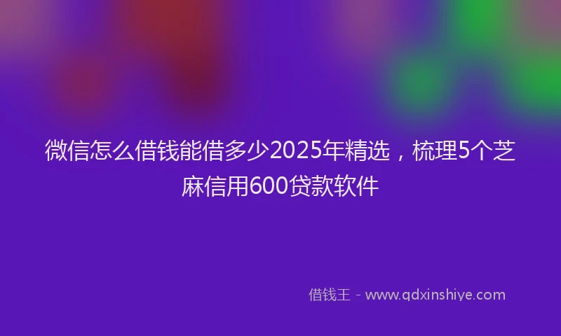 微信怎么借钱能借多少2025年精选，梳理5个芝麻信用600贷款软件