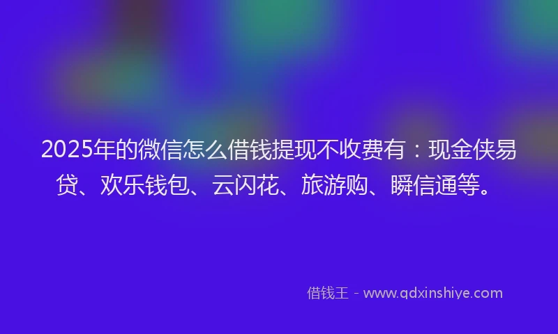 2025年的微信怎么借钱提现不收费有：现金侠易贷、欢乐钱包、云闪花、旅游购、瞬信通等。