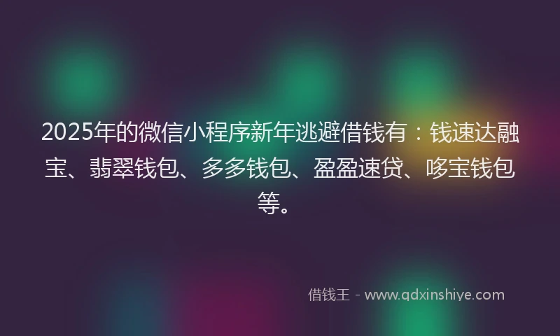 2025年的微信小程序新年逃避借钱有：钱速达融宝、翡翠钱包、多多钱包、盈盈速贷、哆宝钱包等。