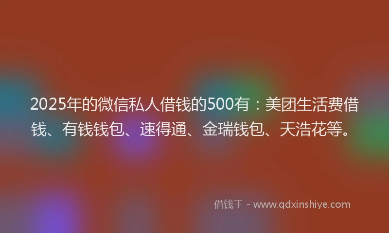 2025年的微信私人借钱的500有：美团生活费借钱、有钱钱包、速得通、金瑞钱包、天浩花等。