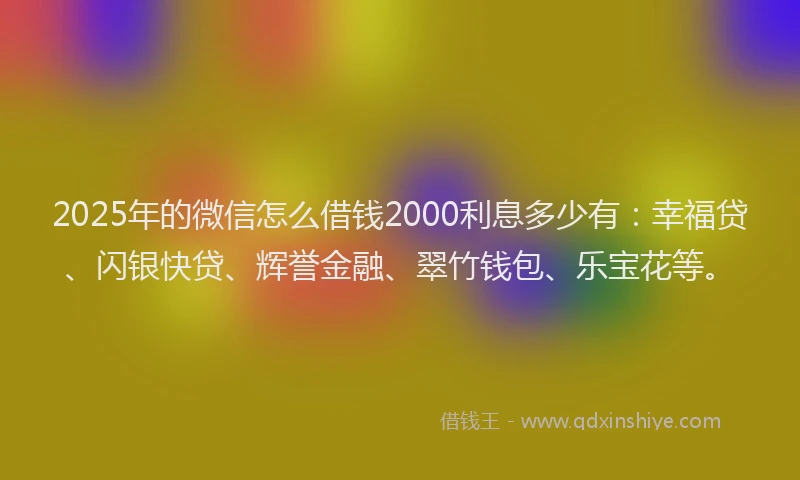 2025年的微信怎么借钱2000利息多少有：幸福贷、闪银快贷、辉誉金融、翠竹钱包、乐宝花等。