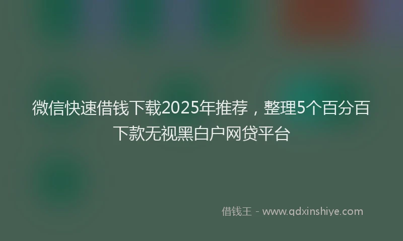 微信快速借钱下载2025年推荐，整理5个百分百下款无视黑白户网贷平台