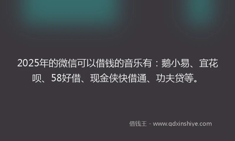2025年的微信可以借钱的音乐有：鹅小易、宜花呗、58好借、现金侠快借通、功夫贷等。