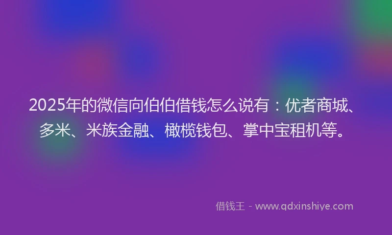 2025年的微信向伯伯借钱怎么说有：优者商城、多米、米族金融、橄榄钱包、掌中宝租机等。