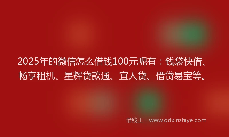2025年的微信怎么借钱100元呢有：钱袋快借、畅享租机、星辉贷款通、宜人贷、借贷易宝等。